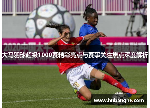 大马羽球超级1000赛精彩亮点与赛事关注焦点深度解析