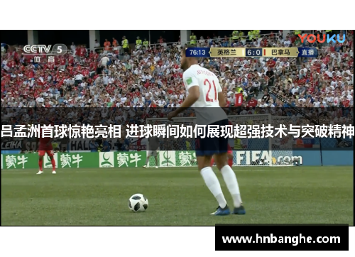 吕孟洲首球惊艳亮相 进球瞬间如何展现超强技术与突破精神