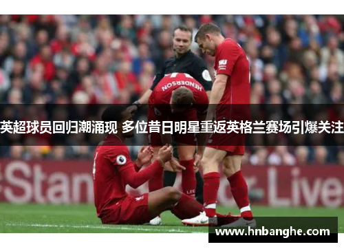 英超球员回归潮涌现 多位昔日明星重返英格兰赛场引爆关注
