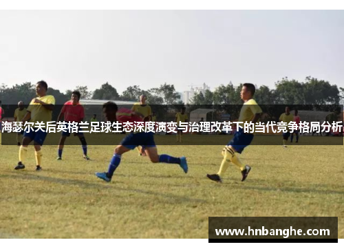 海瑟尔关后英格兰足球生态深度演变与治理改革下的当代竞争格局分析